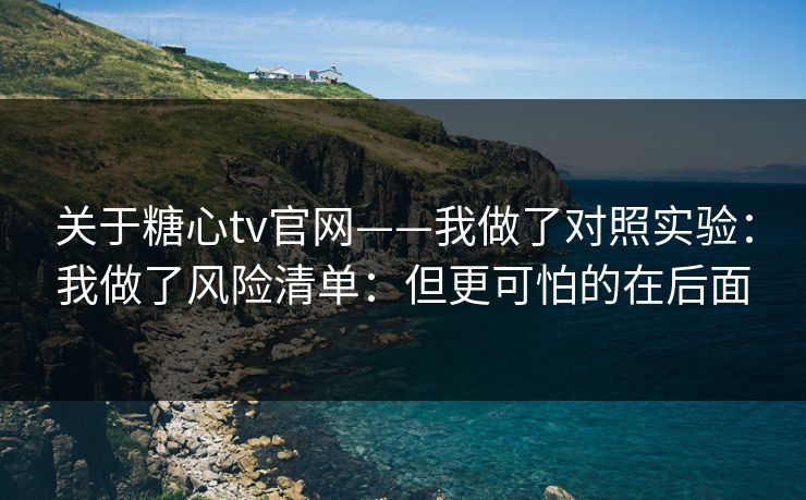 关于糖心tv官网——我做了对照实验：我做了风险清单：但更可怕的在后面