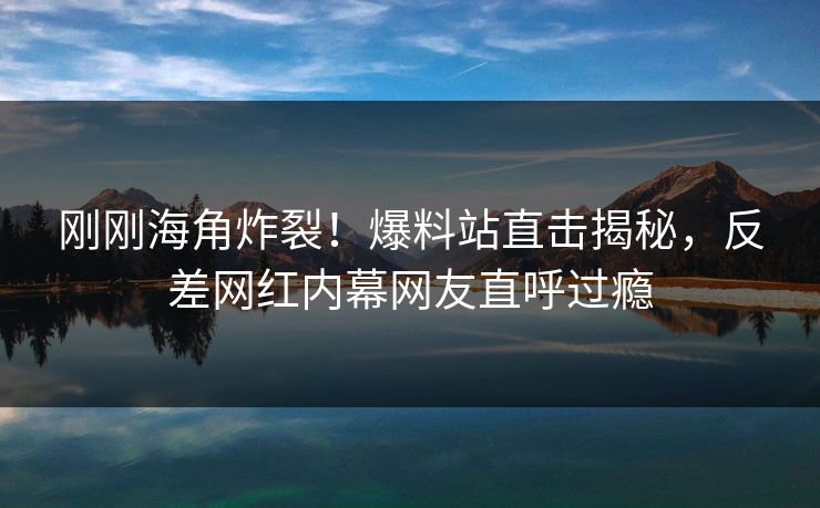 刚刚海角炸裂！爆料站直击揭秘，反差网红内幕网友直呼过瘾
