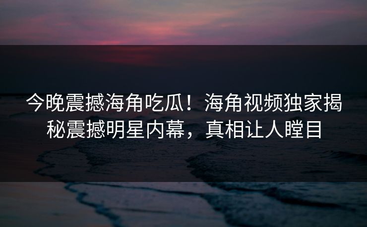 今晚震撼海角吃瓜！海角视频独家揭秘震撼明星内幕，真相让人瞠目