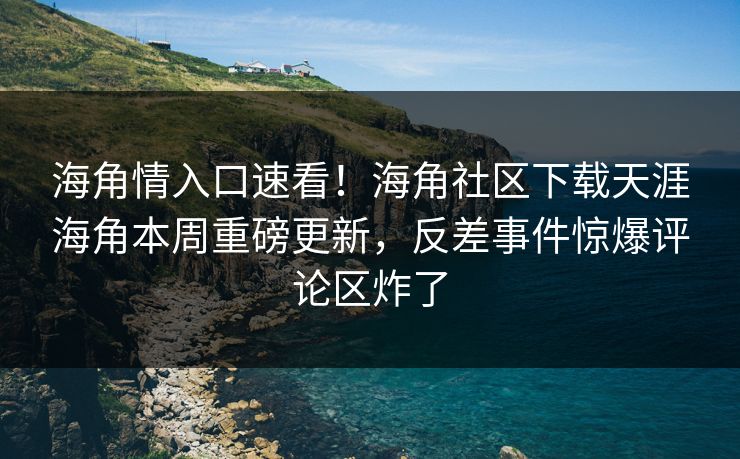 海角情入口速看！海角社区下载天涯海角本周重磅更新，反差事件惊爆评论区炸了