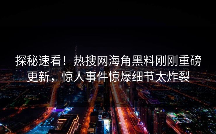 探秘速看！热搜网海角黑料刚刚重磅更新，惊人事件惊爆细节太炸裂