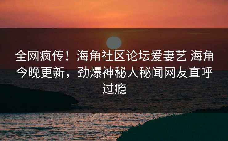 全网疯传！海角社区论坛爱妻艺 海角今晚更新，劲爆神秘人秘闻网友直呼过瘾