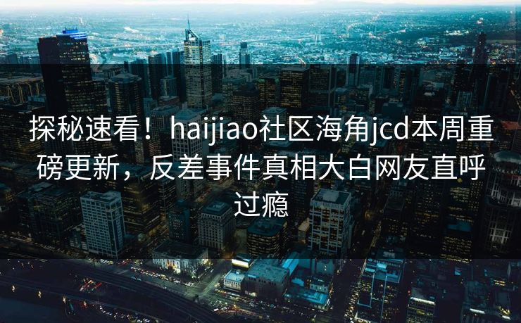 探秘速看！haijiao社区海角jcd本周重磅更新，反差事件真相大白网友直呼过瘾