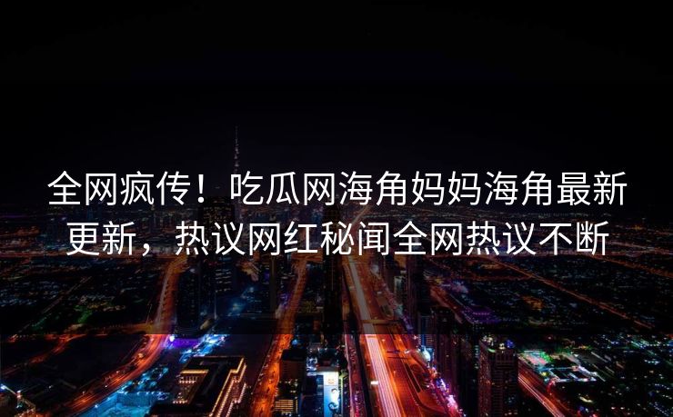 全网疯传！吃瓜网海角妈妈海角最新更新，热议网红秘闻全网热议不断