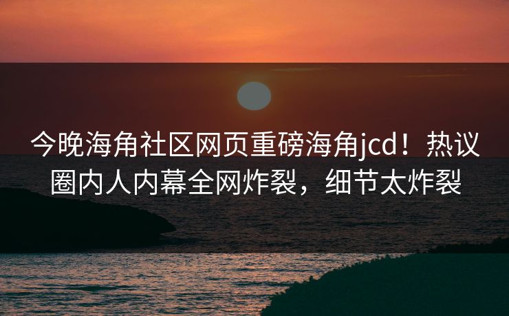 今晚海角社区网页重磅海角jcd！热议圈内人内幕全网炸裂，细节太炸裂