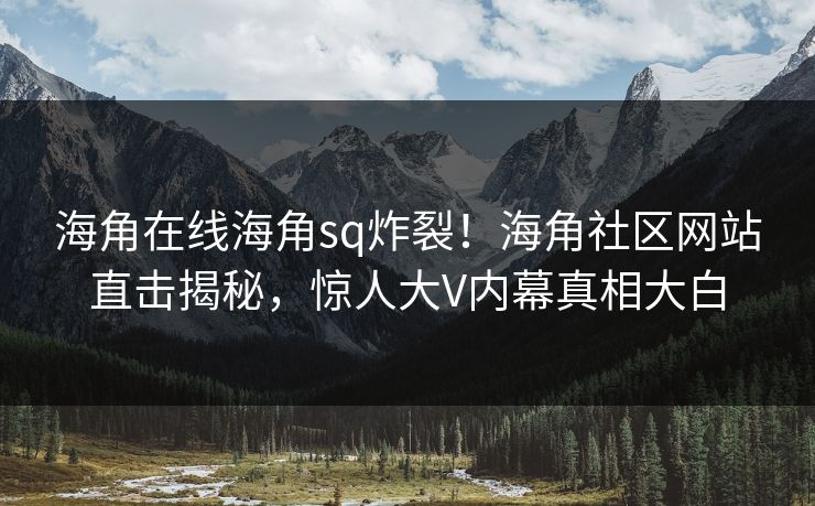 海角在线海角sq炸裂！海角社区网站直击揭秘，惊人大V内幕真相大白