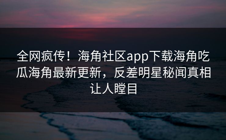 全网疯传！海角社区app下载海角吃瓜海角最新更新，反差明星秘闻真相让人瞠目
