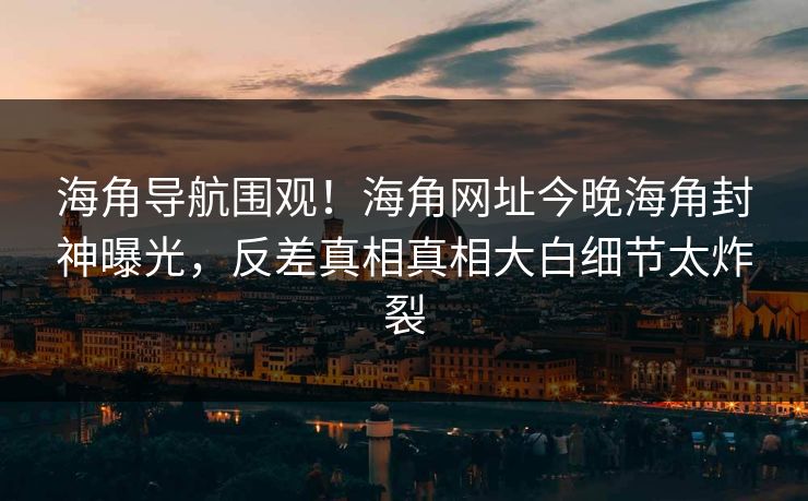 海角导航围观！海角网址今晚海角封神曝光，反差真相真相大白细节太炸裂