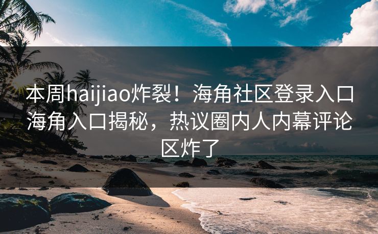 本周haijiao炸裂！海角社区登录入口海角入口揭秘，热议圈内人内幕评论区炸了