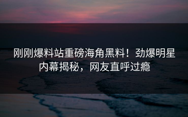刚刚爆料站重磅海角黑料！劲爆明星内幕揭秘，网友直呼过瘾