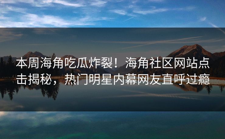 本周海角吃瓜炸裂！海角社区网站点击揭秘，热门明星内幕网友直呼过瘾