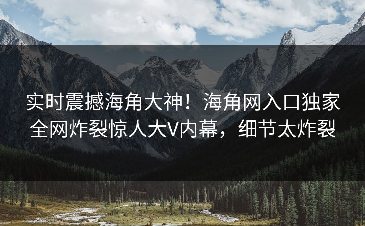 实时震撼海角大神！海角网入口独家全网炸裂惊人大V内幕，细节太炸裂
