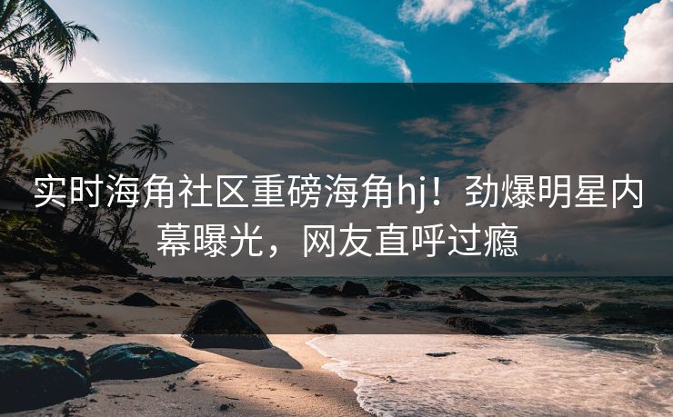 实时海角社区重磅海角hj！劲爆明星内幕曝光，网友直呼过瘾