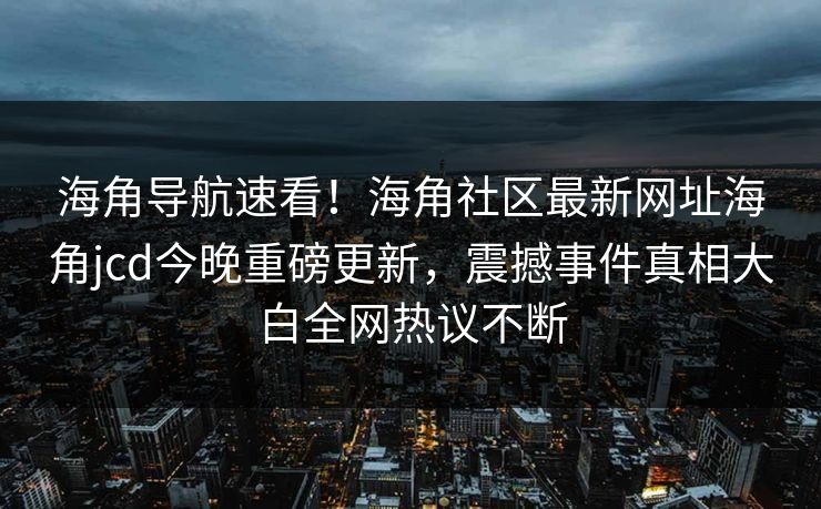 海角导航速看！海角社区最新网址海角jcd今晚重磅更新，震撼事件真相大白全网热议不断