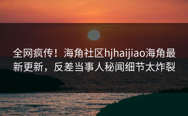 全网疯传！海角社区hjhaijiao海角最新更新，反差当事人秘闻细节太炸裂