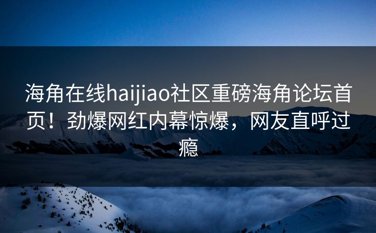 海角在线haijiao社区重磅海角论坛首页！劲爆网红内幕惊爆，网友直呼过瘾