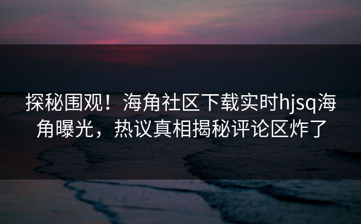 探秘围观！海角社区下载实时hjsq海角曝光，热议真相揭秘评论区炸了