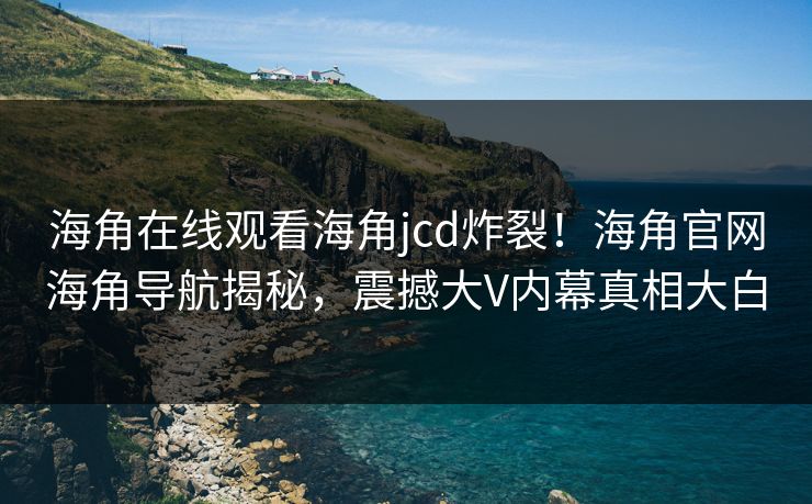 海角在线观看海角jcd炸裂！海角官网海角导航揭秘，震撼大V内幕真相大白