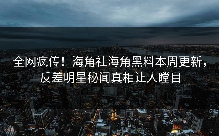 全网疯传！海角社海角黑料本周更新，反差明星秘闻真相让人瞠目