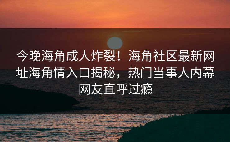 今晚海角成人炸裂！海角社区最新网址海角情入口揭秘，热门当事人内幕网友直呼过瘾