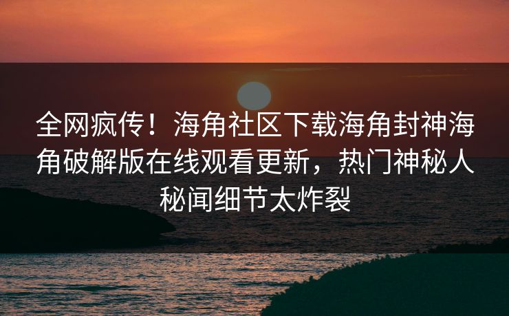 全网疯传！海角社区下载海角封神海角破解版在线观看更新，热门神秘人秘闻细节太炸裂