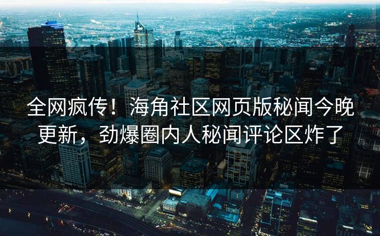 全网疯传！海角社区网页版秘闻今晚更新，劲爆圈内人秘闻评论区炸了