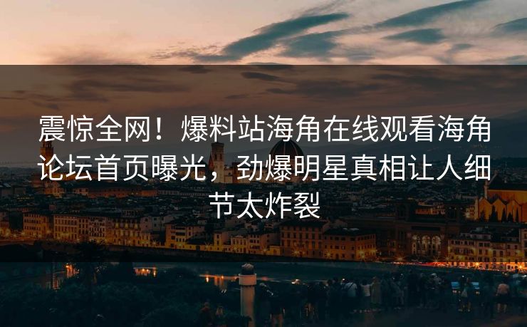 震惊全网！爆料站海角在线观看海角论坛首页曝光，劲爆明星真相让人细节太炸裂
