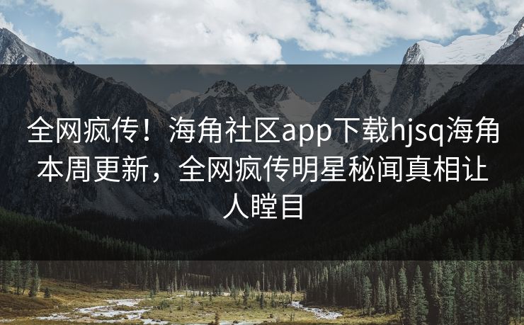 全网疯传！海角社区app下载hjsq海角本周更新，全网疯传明星秘闻真相让人瞠目