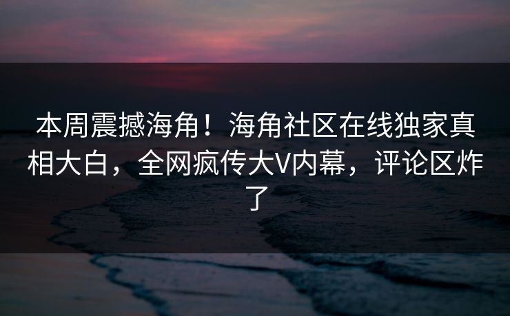 本周震撼海角！海角社区在线独家真相大白，全网疯传大V内幕，评论区炸了