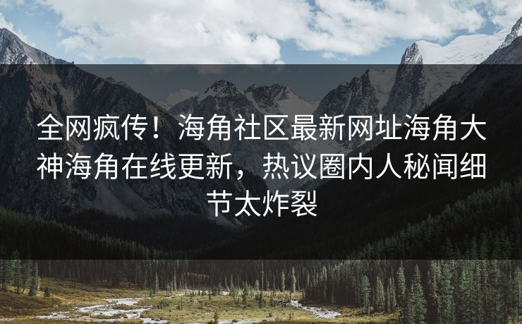 全网疯传！海角社区最新网址海角大神海角在线更新，热议圈内人秘闻细节太炸裂