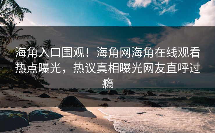 海角入口围观！海角网海角在线观看热点曝光，热议真相曝光网友直呼过瘾