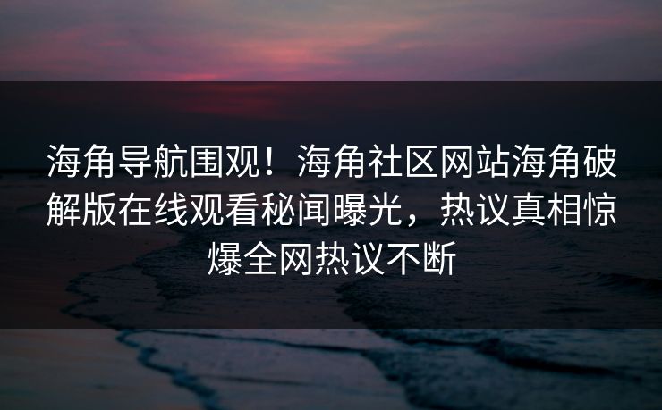 海角导航围观！海角社区网站海角破解版在线观看秘闻曝光，热议真相惊爆全网热议不断