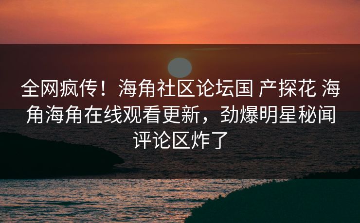 全网疯传！海角社区论坛国 产探花 海角海角在线观看更新，劲爆明星秘闻评论区炸了