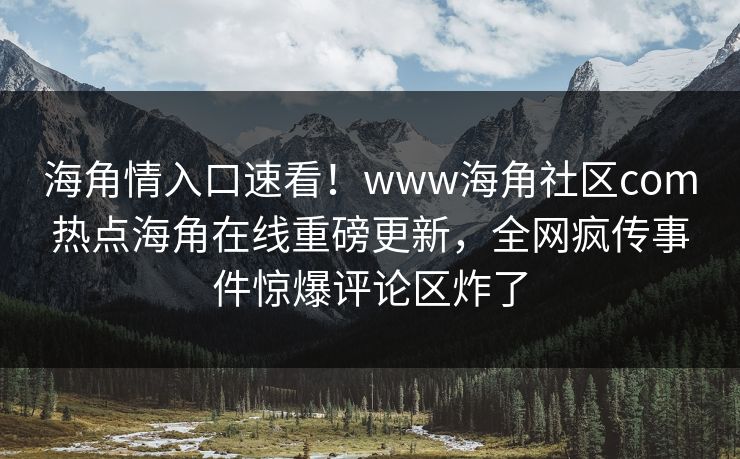 海角情入口速看！www海角社区com热点海角在线重磅更新，全网疯传事件惊爆评论区炸了