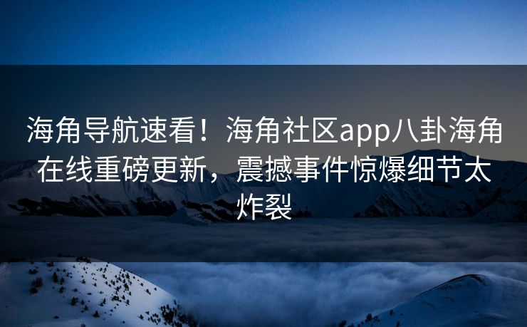 海角导航速看！海角社区app八卦海角在线重磅更新，震撼事件惊爆细节太炸裂