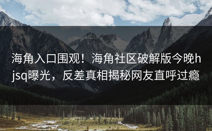 海角入口围观！海角社区破解版今晚hjsq曝光，反差真相揭秘网友直呼过瘾