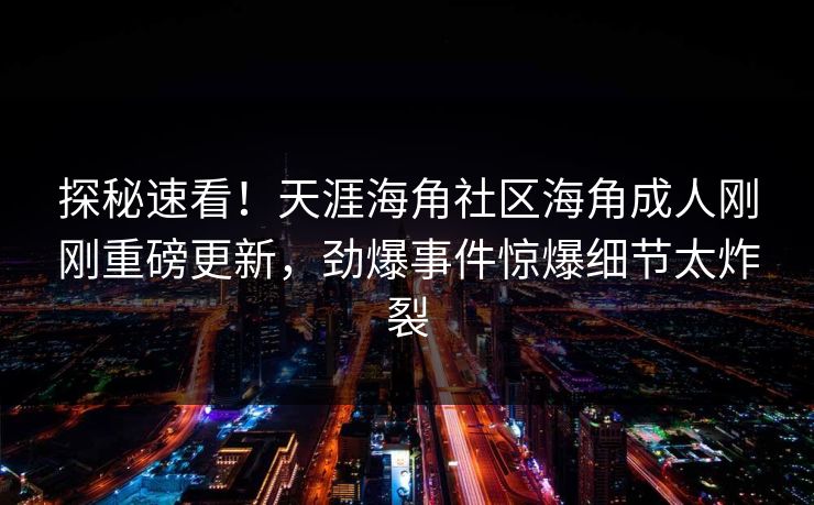 探秘速看！天涯海角社区海角成人刚刚重磅更新，劲爆事件惊爆细节太炸裂