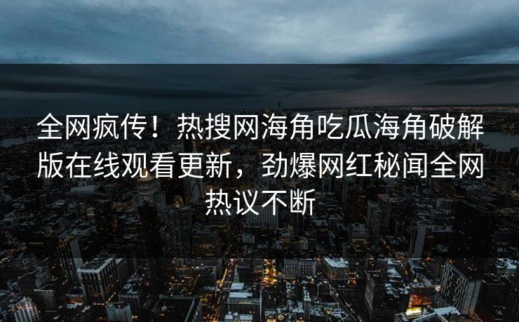 全网疯传！热搜网海角吃瓜海角破解版在线观看更新，劲爆网红秘闻全网热议不断