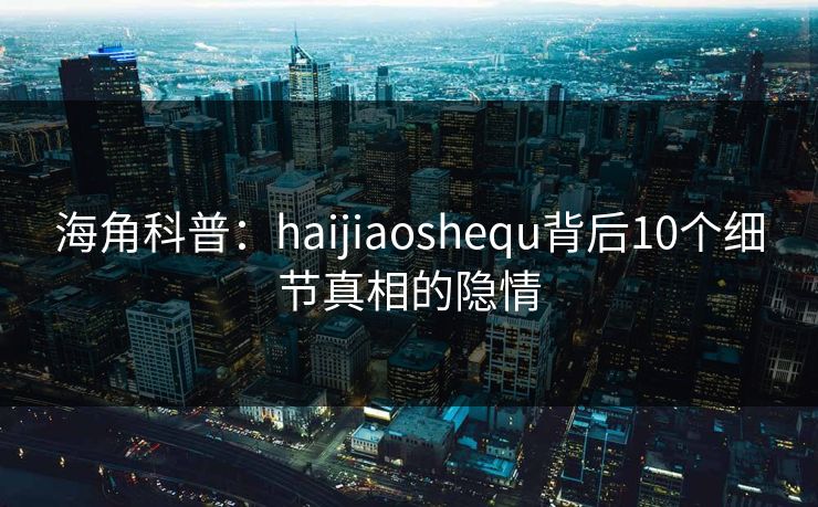 海角科普：haijiaoshequ背后10个细节真相的隐情