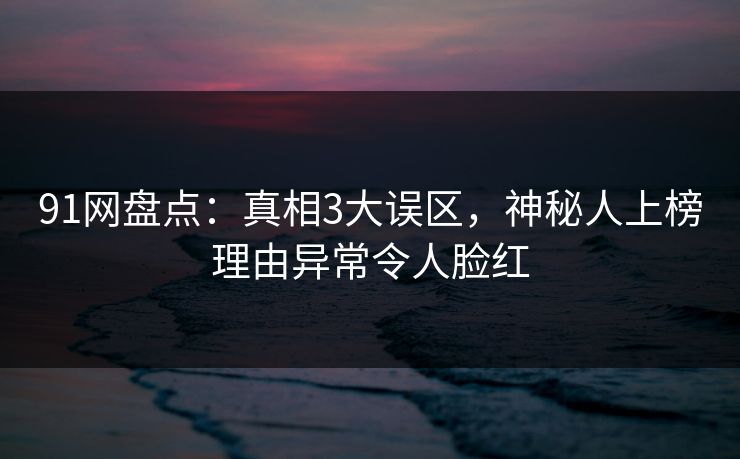 91网盘点：真相3大误区，神秘人上榜理由异常令人脸红