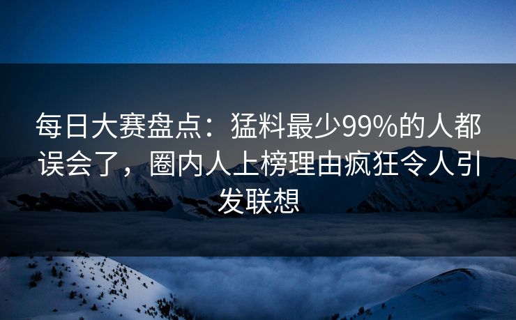 每日大赛盘点：猛料最少99%的人都误会了，圈内人上榜理由疯狂令人引发联想