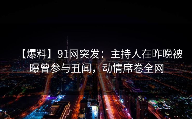 【爆料】91网突发：主持人在昨晚被曝曾参与丑闻，动情席卷全网