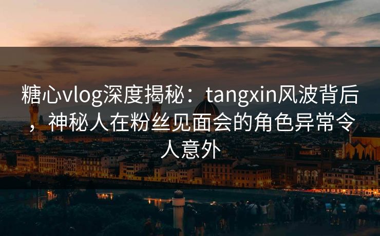 糖心vlog深度揭秘:tangxin风波背后,神秘人在粉丝见面会的角色异常令人意外 糖心vlog深度揭秘:tangxin风波背后,神秘人在粉丝见面会的角色异常令人意外