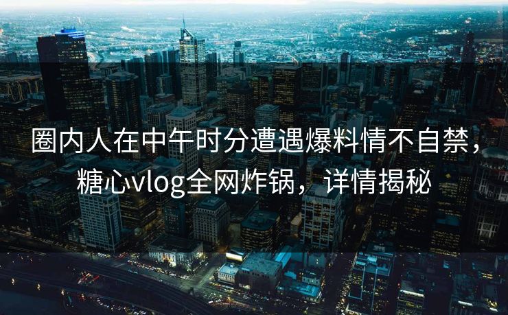 圈内人在中午时分遭遇爆料情不自禁,糖心vlog全网炸锅,详情揭秘 圈内人在中午时分遭遇爆料情不自禁,糖心vlog全网炸锅,详情揭秘