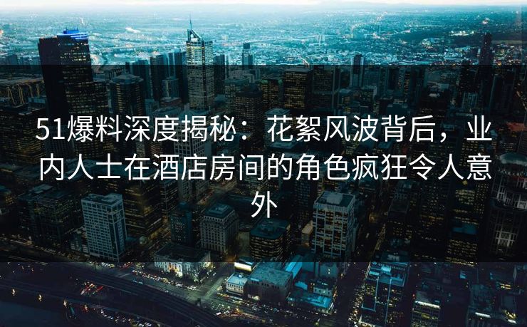 51爆料深度揭秘:花絮风波背后,业内人士在酒店房间的角色疯狂令人意外 51爆料深度揭秘:花絮风波背后,业内人士在酒店房间的角色疯狂令人意外
