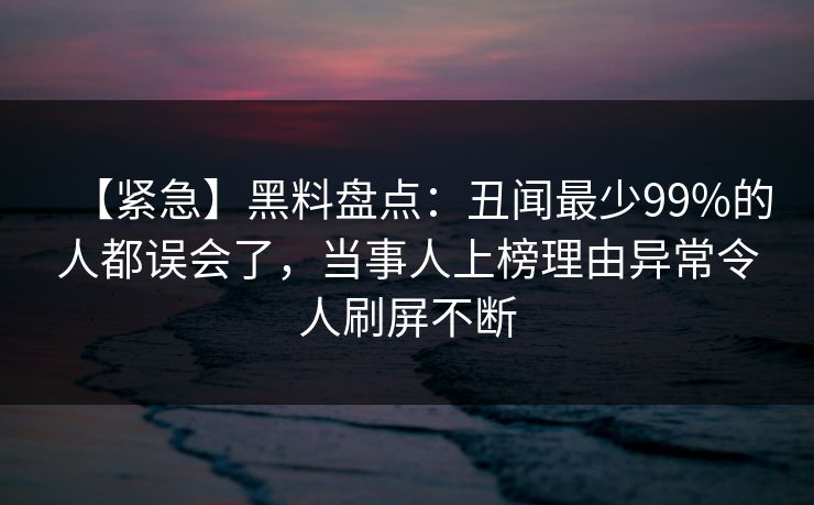 【紧急】黑料盘点：丑闻最少99%的人都误会了，当事人上榜理由异常令人刷屏不断