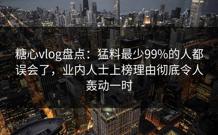 糖心vlog盘点：猛料最少99%的人都误会了，业内人士上榜理由彻底令人轰动一时