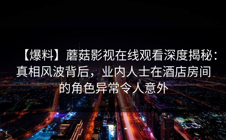 【爆料】蘑菇影视在线观看深度揭秘：真相风波背后，业内人士在酒店房间的角色异常令人意外