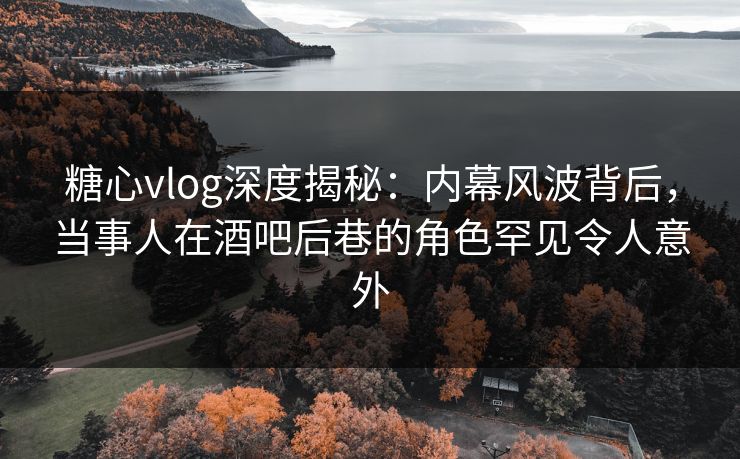 糖心vlog深度揭秘：内幕风波背后，当事人在酒吧后巷的角色罕见令人意外