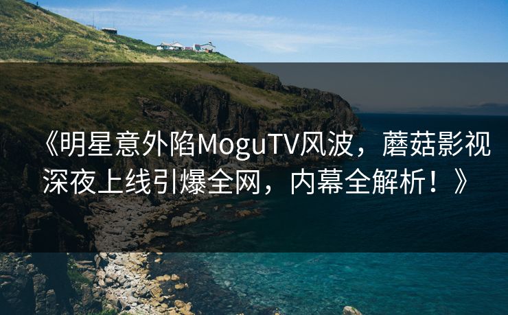 《明星意外陷MoguTV风波，蘑菇影视深夜上线引爆全网，内幕全解析！》
